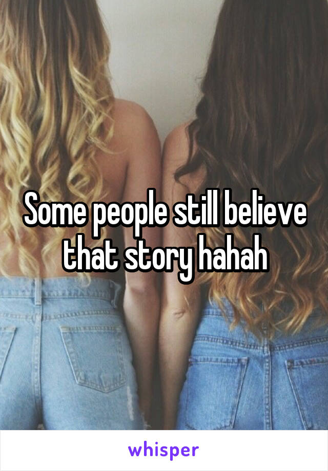 Some people still believe that story hahah