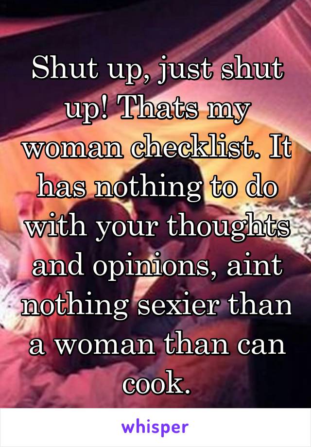 Shut up, just shut up! Thats my woman checklist. It has nothing to do with your thoughts and opinions, aint nothing sexier than a woman than can cook.