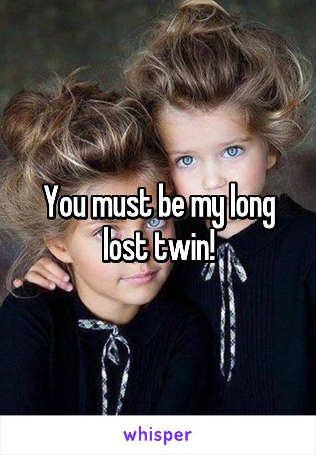 You must be my long lost twin!