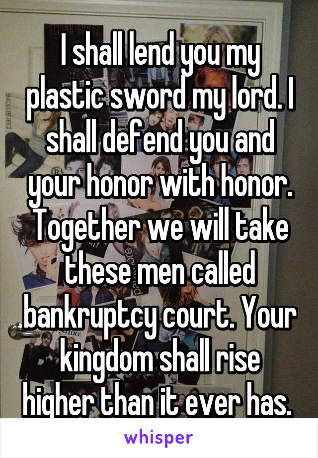 I shall lend you my plastic sword my lord. I shall defend you and your honor with honor. Together we will take these men called bankruptcy court. Your kingdom shall rise higher than it ever has. 