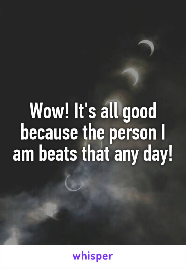 Wow! It's all good because the person I am beats that any day!