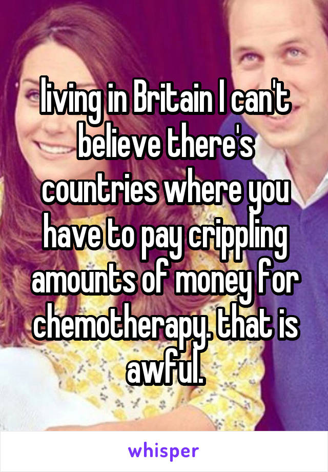 living in Britain I can't believe there's countries where you have to pay crippling amounts of money for chemotherapy. that is awful.