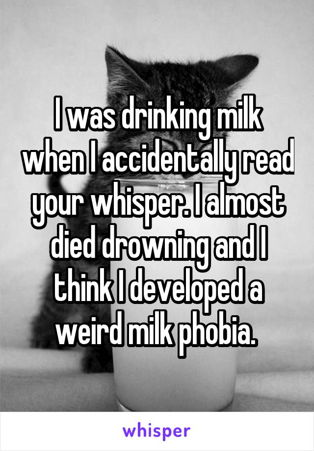 I was drinking milk when I accidentally read your whisper. I almost died drowning and I think I developed a weird milk phobia. 