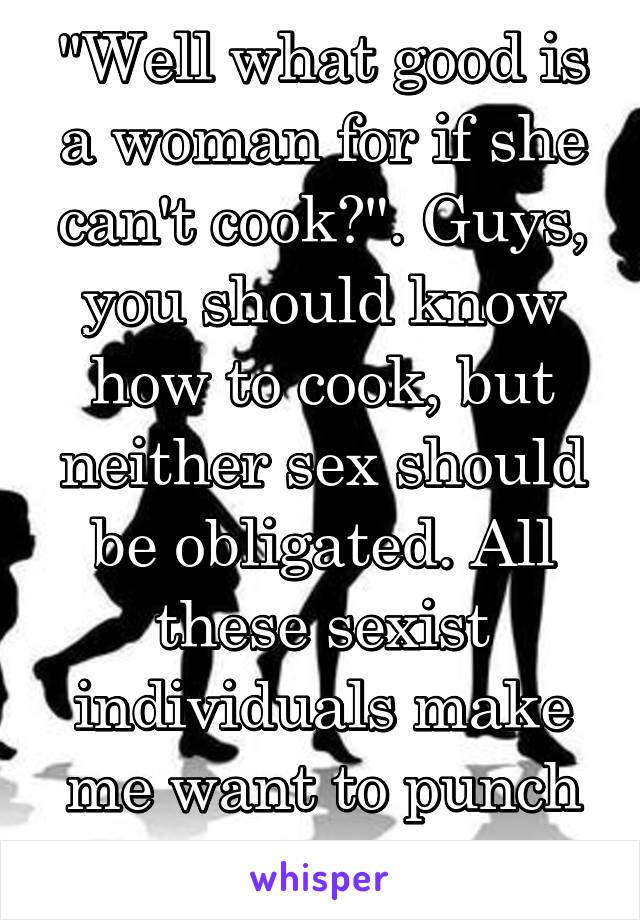"Well what good is a woman for if she can't cook?". Guys, you should know how to cook, but neither sex should be obligated. All these sexist individuals make me want to punch someone.