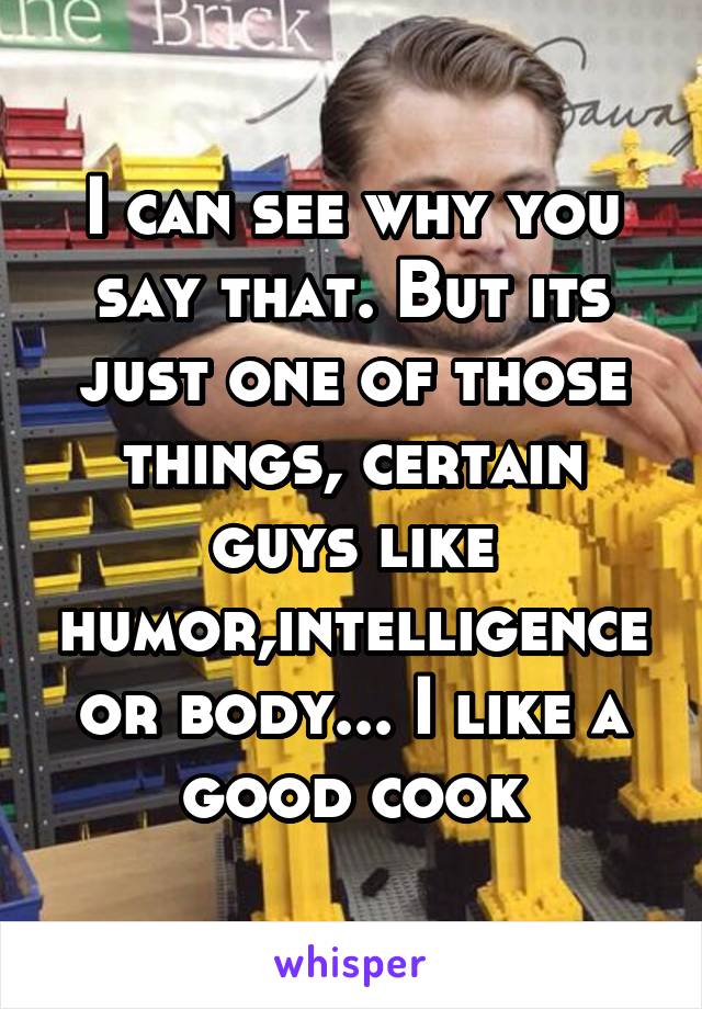 I can see why you say that. But its just one of those things, certain guys like humor,intelligence or body... I like a good cook