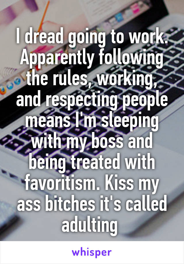 I dread going to work. Apparently following the rules, working, and respecting people means I'm sleeping with my boss and being treated with favoritism. Kiss my ass bitches it's called adulting 
