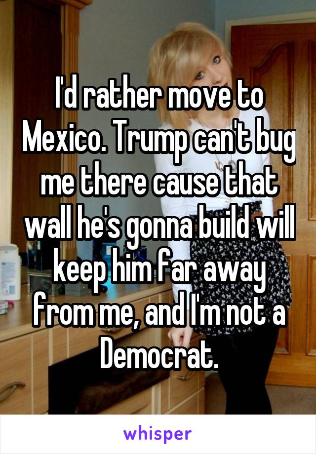 I'd rather move to Mexico. Trump can't bug me there cause that wall he's gonna build will keep him far away from me, and I'm not a Democrat.