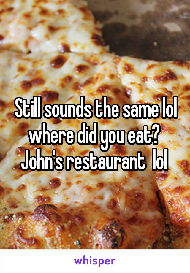 Still sounds the same lol where did you eat?  John's restaurant  lol 