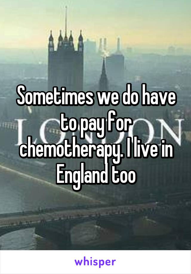 Sometimes we do have to pay for chemotherapy. I live in England too