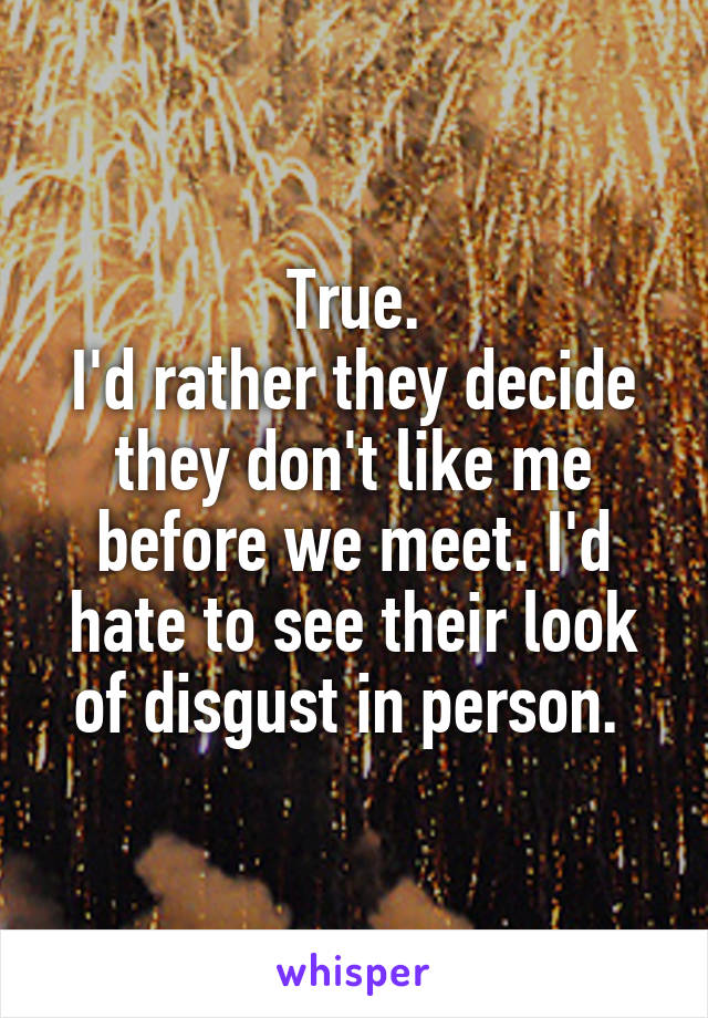 True.
I'd rather they decide they don't like me before we meet. I'd hate to see their look of disgust in person. 