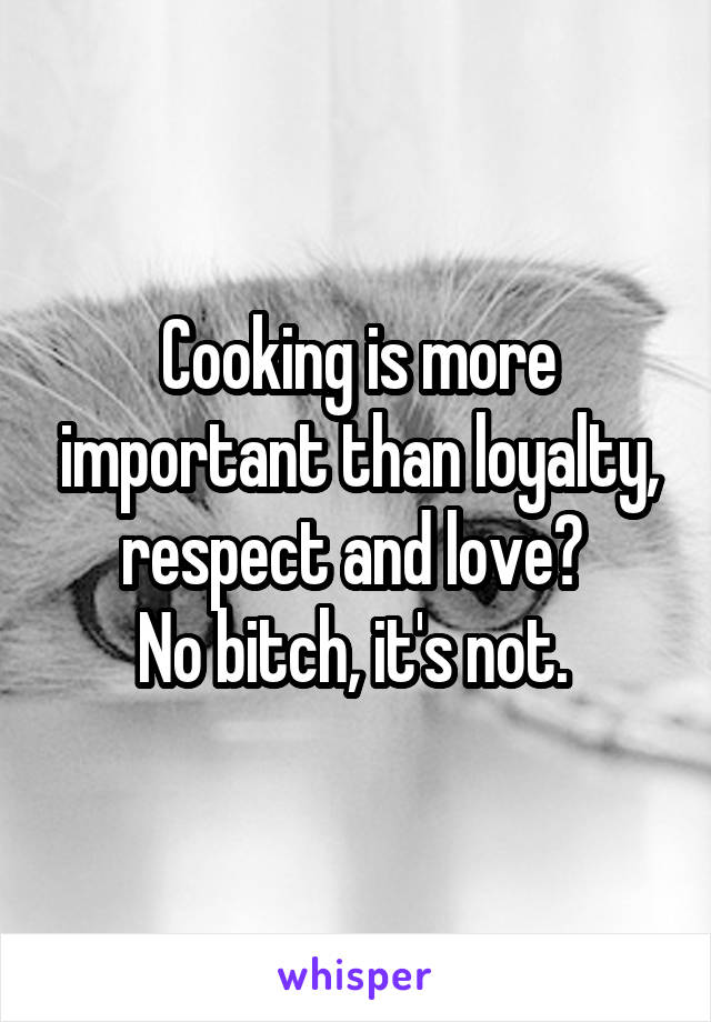 Cooking is more important than loyalty, respect and love? 
No bitch, it's not. 