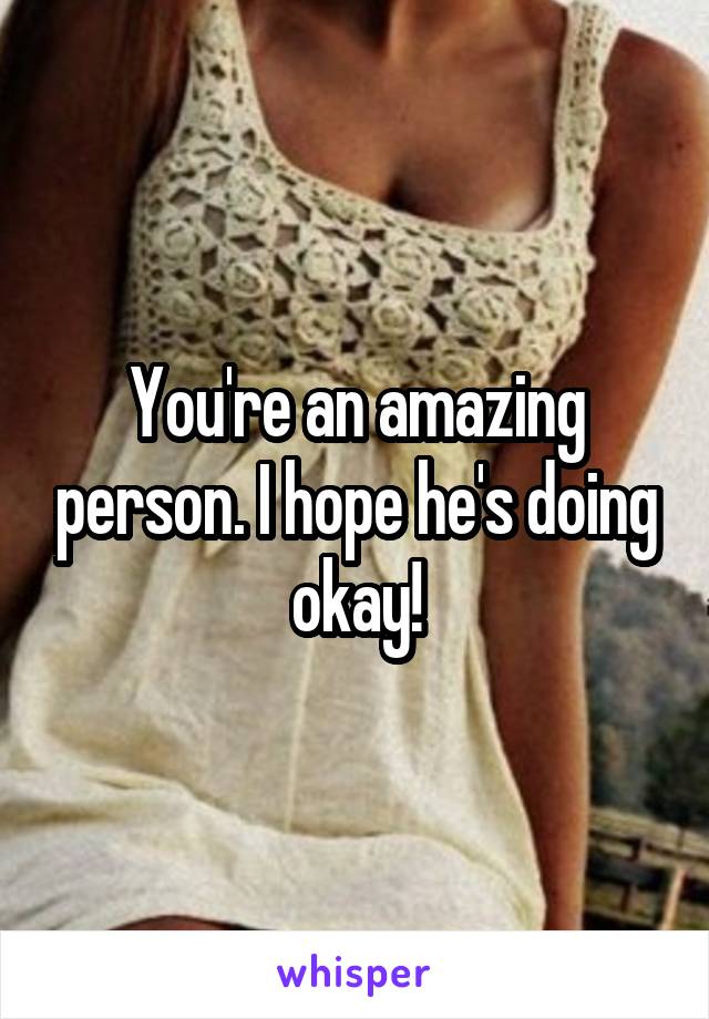 You're an amazing person. I hope he's doing okay!