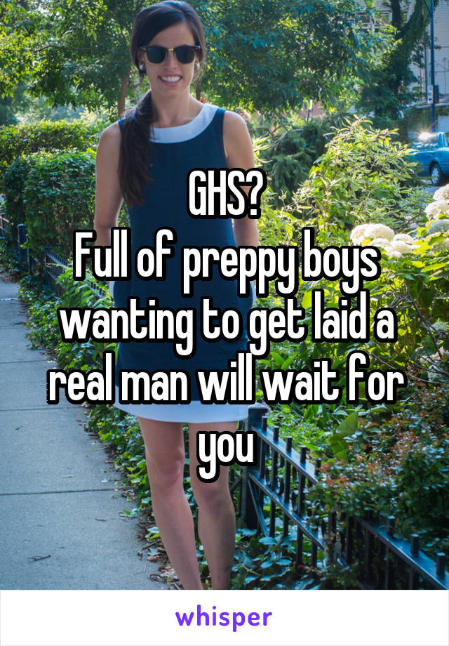 GHS?
Full of preppy boys wanting to get laid a real man will wait for you