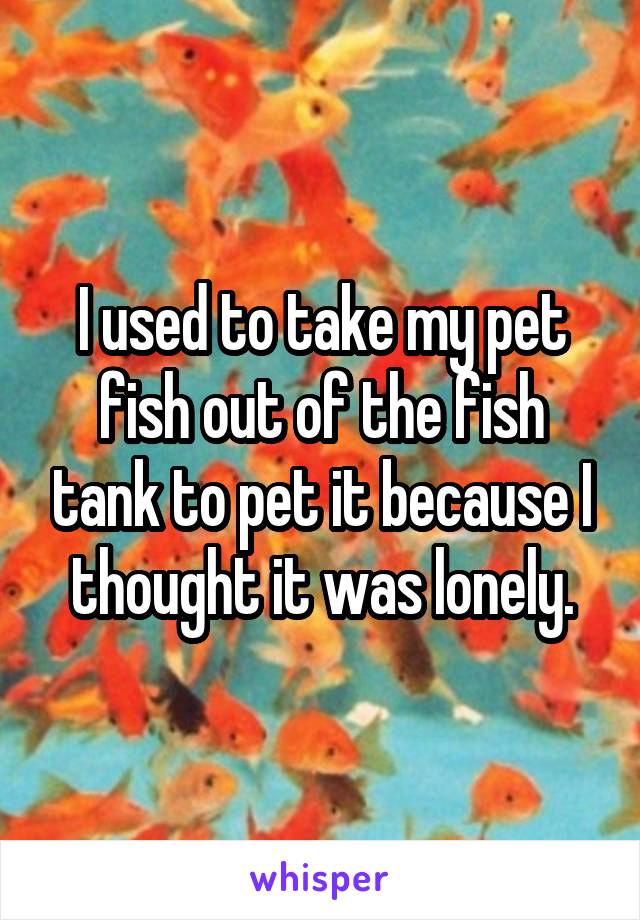 I used to take my pet fish out of the fish tank to pet it because I thought it was lonely.