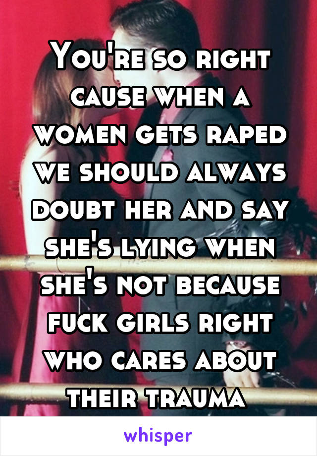 You're so right cause when a women gets raped we should always doubt her and say she's lying when she's not because fuck girls right who cares about their trauma 