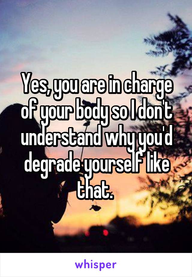 Yes, you are in charge of your body so I don't understand why you'd degrade yourself like that. 