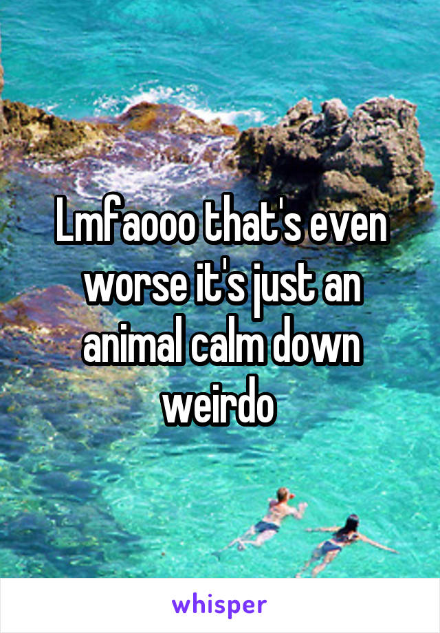 Lmfaooo that's even worse it's just an animal calm down weirdo 