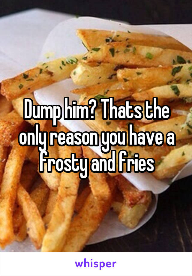 Dump him? Thats the only reason you have a frosty and fries