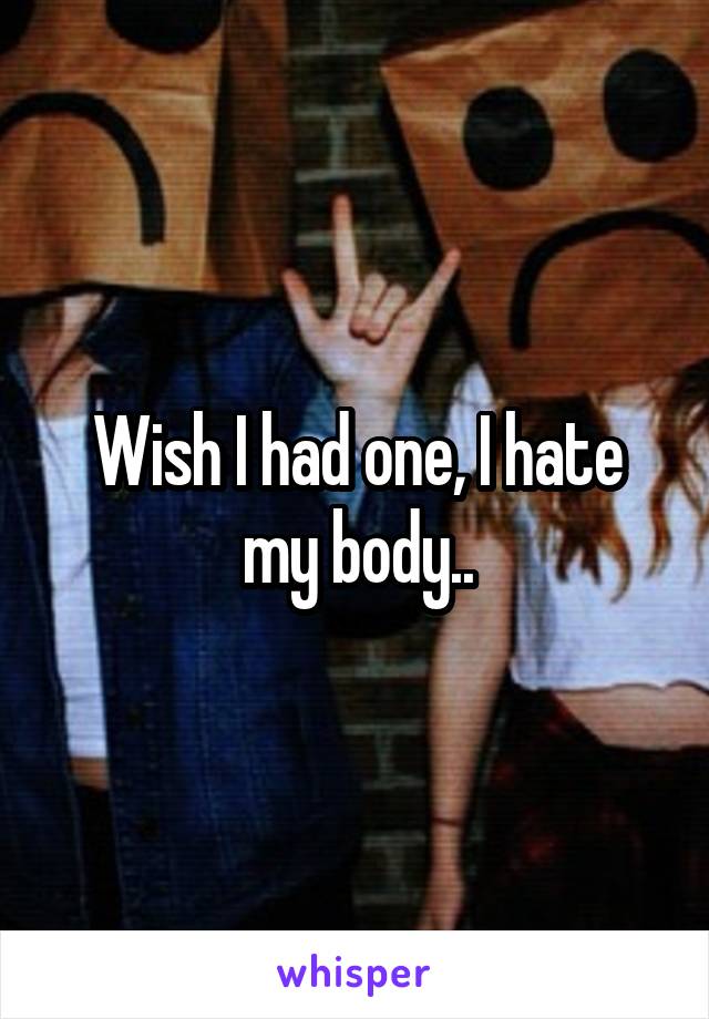 Wish I had one, I hate my body..