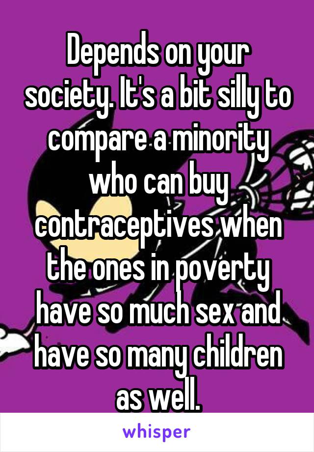 Depends on your society. It's a bit silly to compare a minority who can buy contraceptives when the ones in poverty have so much sex and have so many children as well.