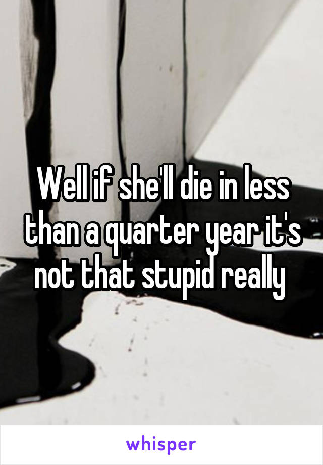 Well if she'll die in less than a quarter year it's not that stupid really 