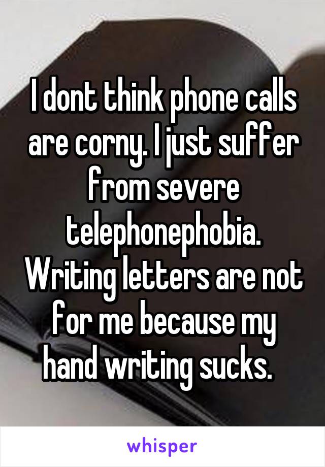 I dont think phone calls are corny. I just suffer from severe telephonephobia. Writing letters are not for me because my hand writing sucks.  