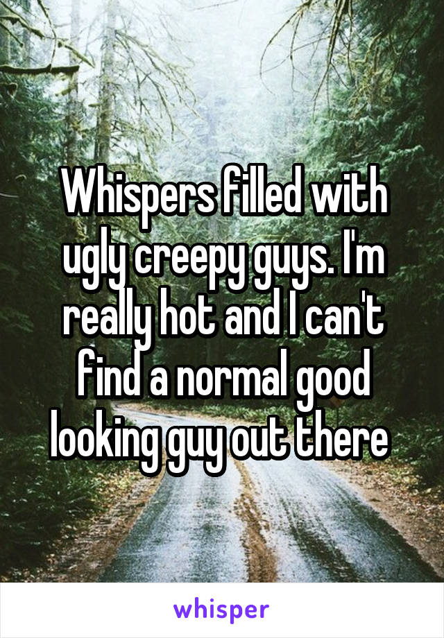 Whispers filled with ugly creepy guys. I'm really hot and I can't find a normal good looking guy out there 