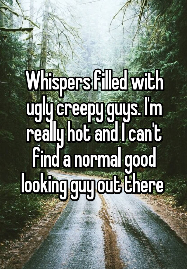 Whispers filled with ugly creepy guys. I'm really hot and I can't find a normal good looking guy out there 