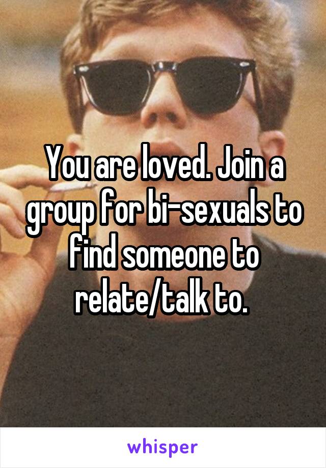 You are loved. Join a group for bi-sexuals to find someone to relate/talk to. 