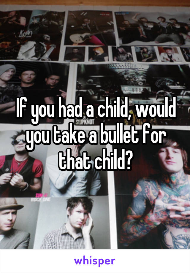 If you had a child, would you take a bullet for that child?