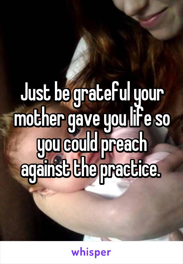 Just be grateful your mother gave you life so you could preach against the practice. 