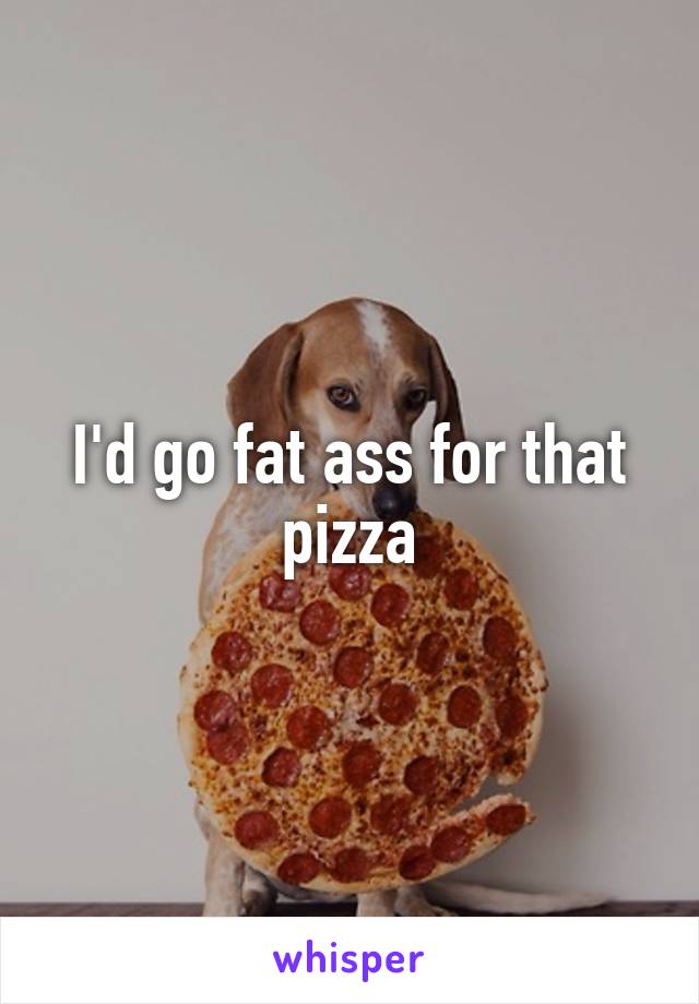 I'd go fat ass for that pizza