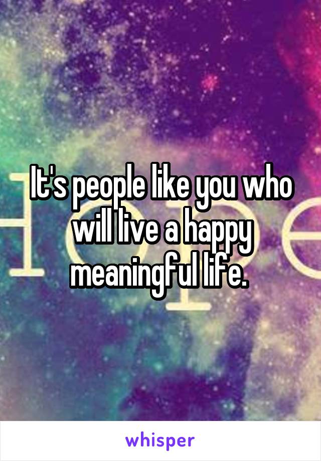 It's people like you who will live a happy meaningful life. 