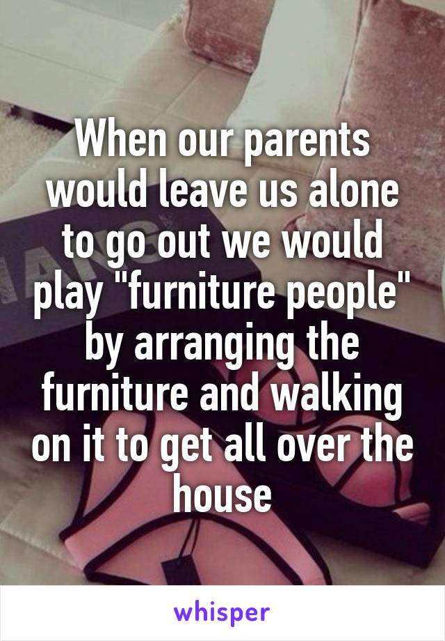 When our parents would leave us alone to go out we would play "furniture people" by arranging the furniture and walking on it to get all over the house