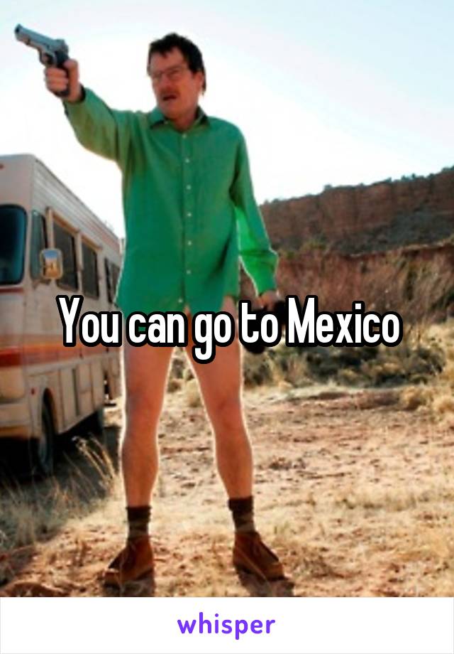 You can go to Mexico