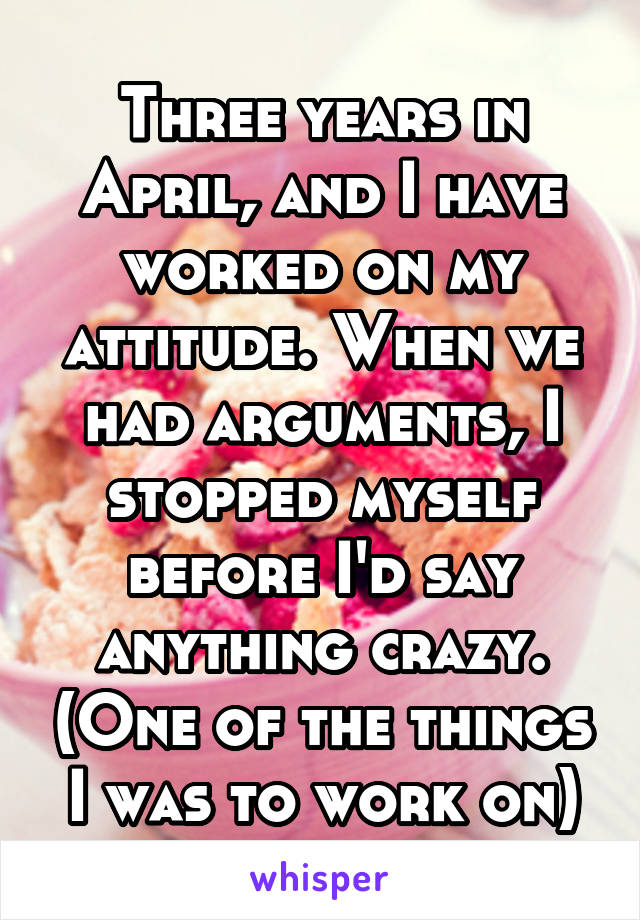 Three years in April, and I have worked on my attitude. When we had arguments, I stopped myself before I'd say anything crazy. (One of the things I was to work on)