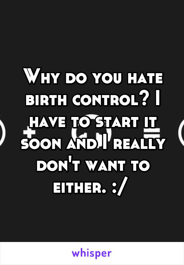 Why do you hate birth control? I have to start it soon and I really don't want to either. :/ 