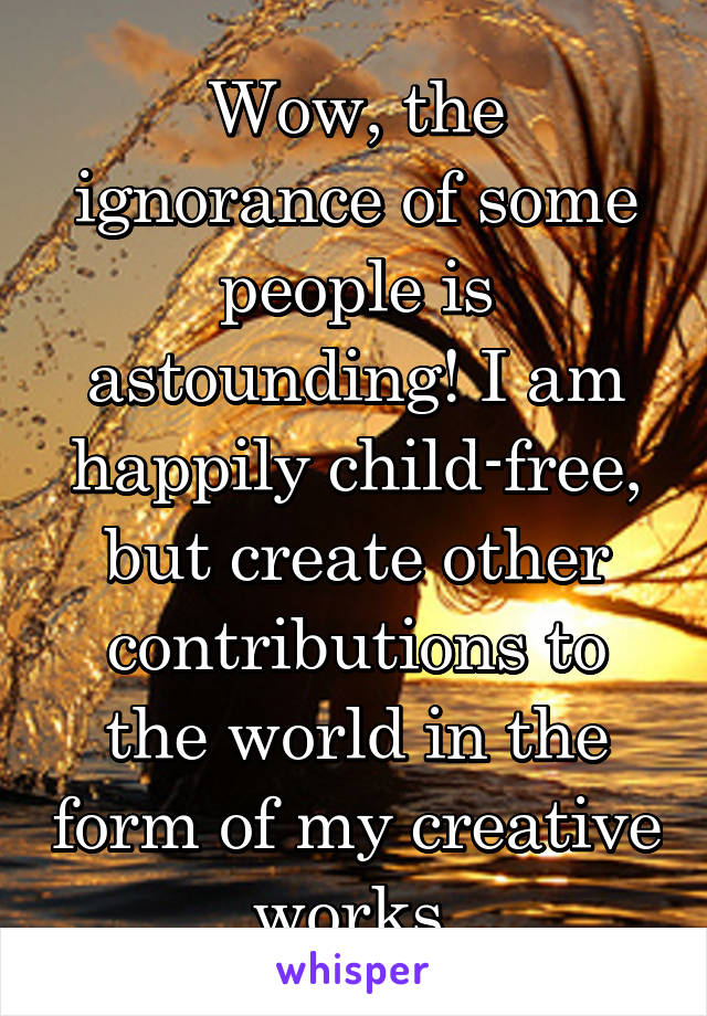 Wow, the ignorance of some people is astounding! I am happily child-free, but create other contributions to the world in the form of my creative works.