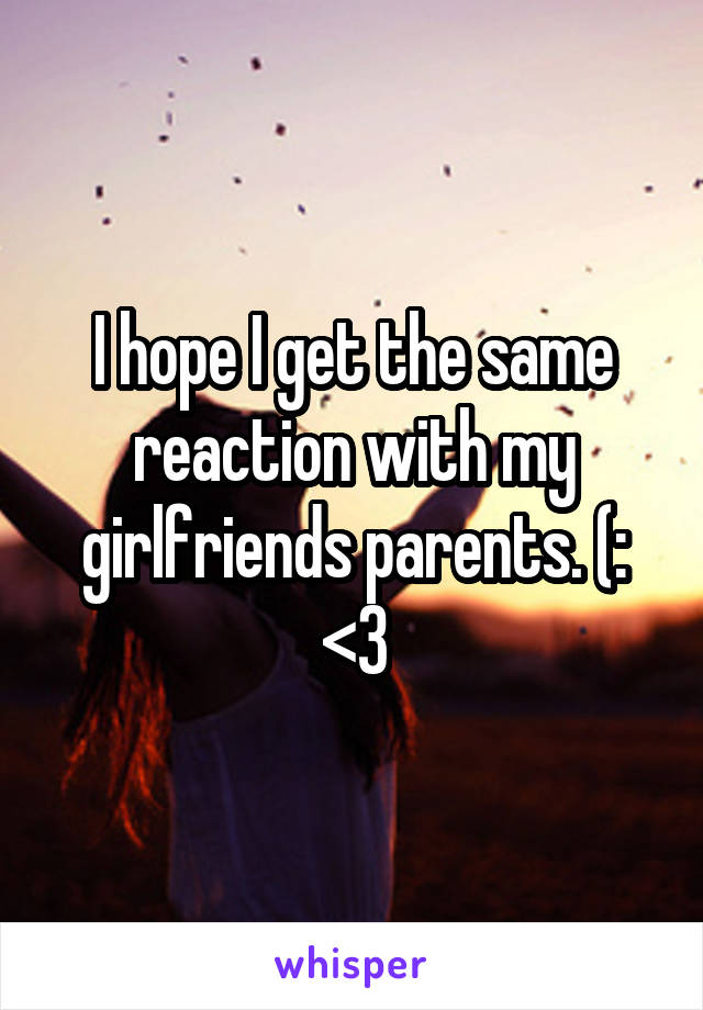 I hope I get the same reaction with my girlfriends parents. (: <3