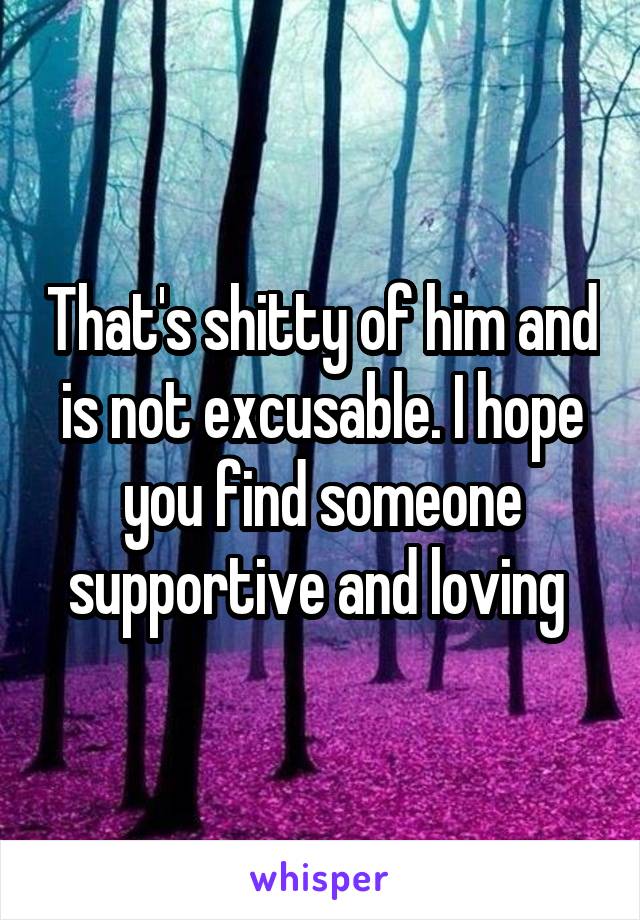 That's shitty of him and is not excusable. I hope you find someone supportive and loving 