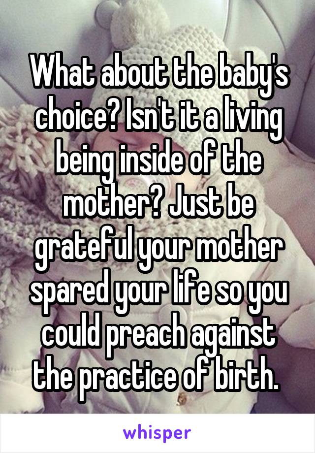 What about the baby's choice? Isn't it a living being inside of the mother? Just be grateful your mother spared your life so you could preach against the practice of birth. 