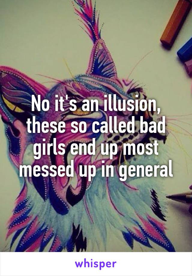 No it's an illusion, these so called bad girls end up most messed up in general