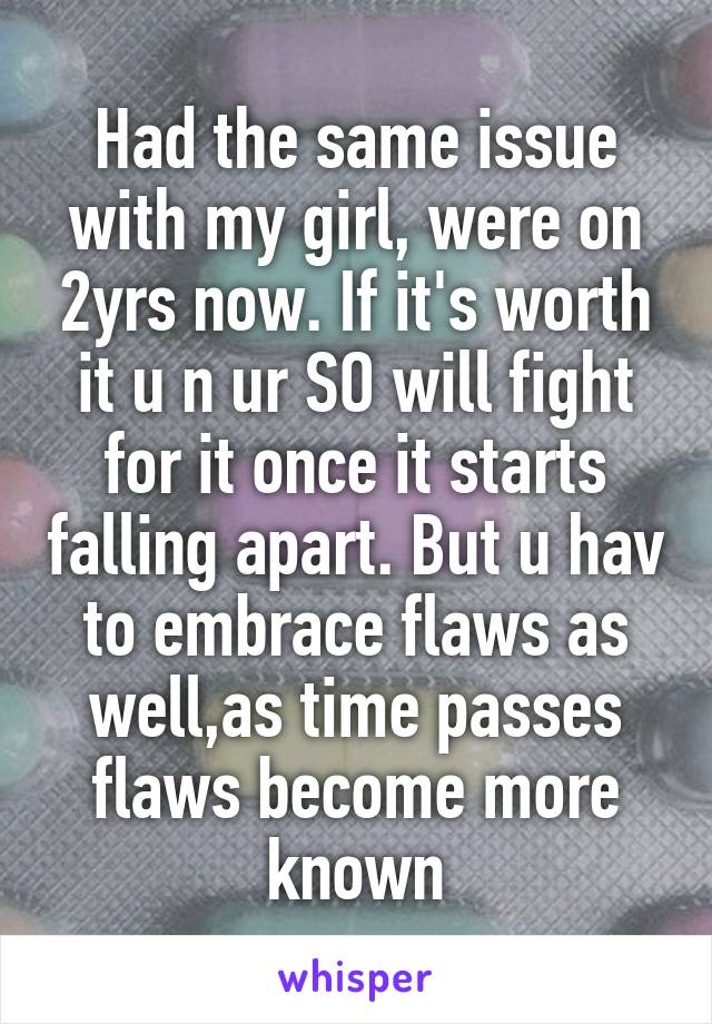 Had the same issue with my girl, were on 2yrs now. If it's worth it u n ur SO will fight for it once it starts falling apart. But u hav to embrace flaws as well,as time passes flaws become more known