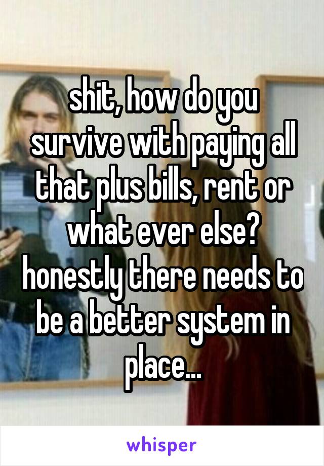 shit, how do you survive with paying all that plus bills, rent or what ever else? honestly there needs to be a better system in place...