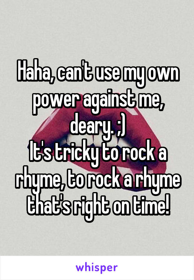 Haha, can't use my own power against me, deary. ;)
It's tricky to rock a rhyme, to rock a rhyme that's right on time!