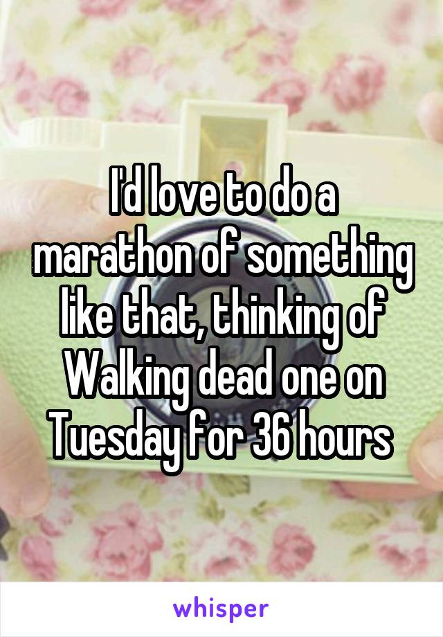 I'd love to do a marathon of something like that, thinking of Walking dead one on Tuesday for 36 hours 