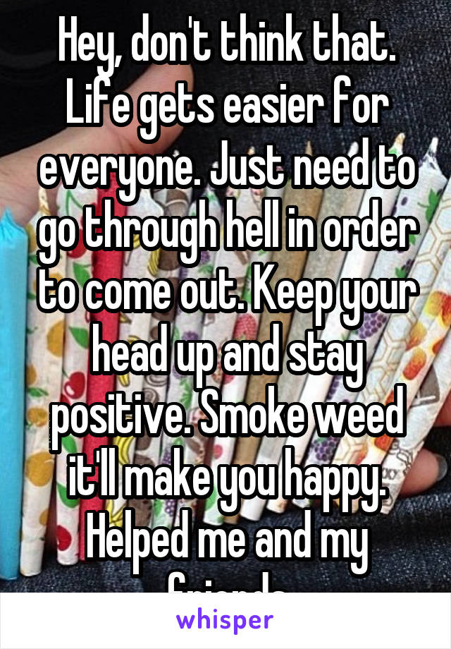 Hey, don't think that. Life gets easier for everyone. Just need to go through hell in order to come out. Keep your head up and stay positive. Smoke weed it'll make you happy. Helped me and my friends