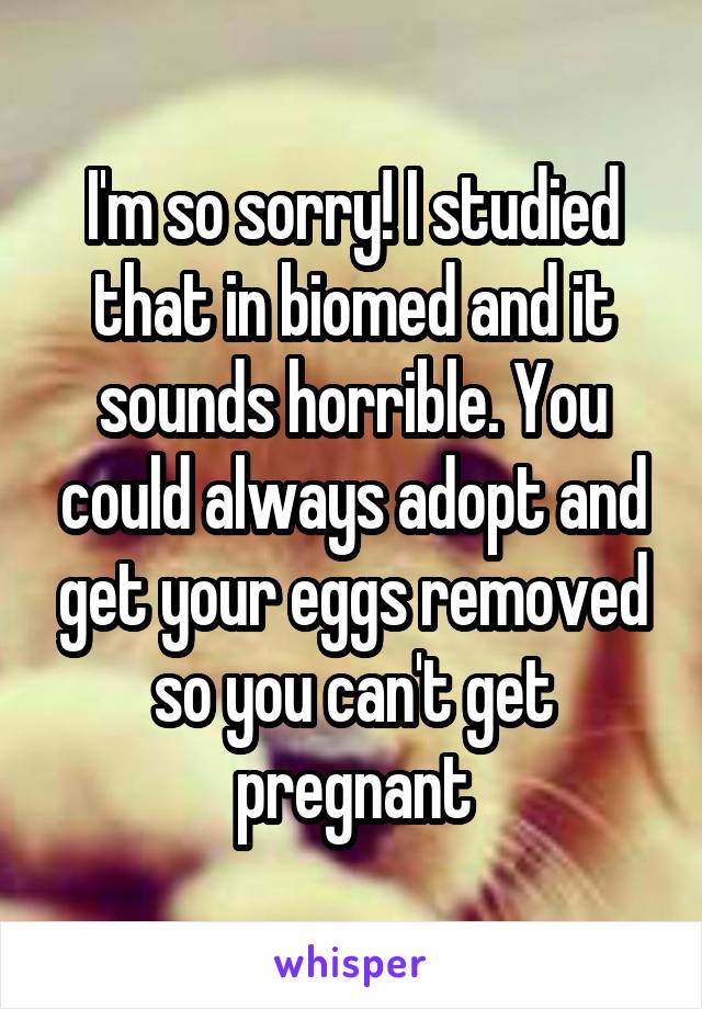 I'm so sorry! I studied that in biomed and it sounds horrible. You could always adopt and get your eggs removed so you can't get pregnant