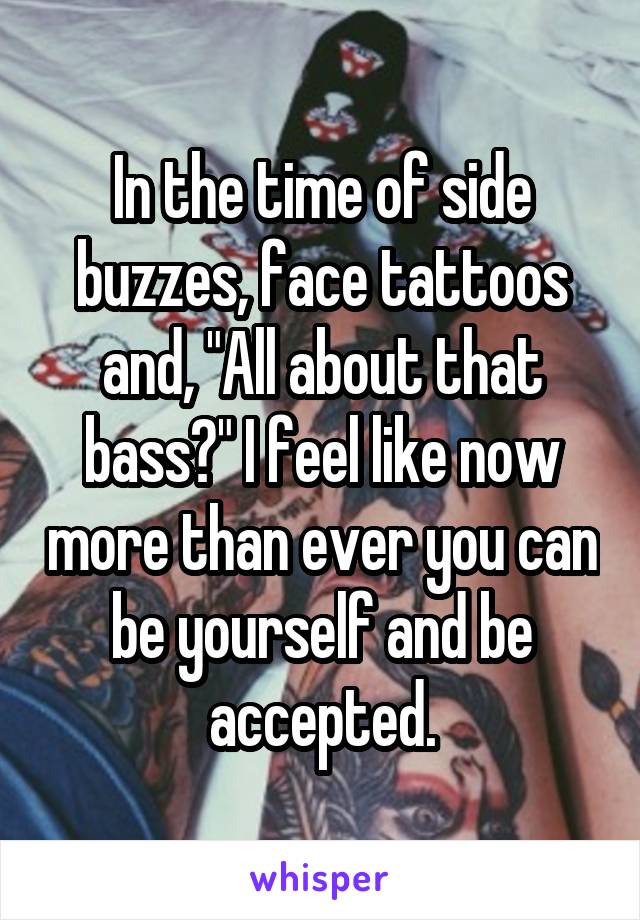 In the time of side buzzes, face tattoos and, "All about that bass?" I feel like now more than ever you can be yourself and be accepted.