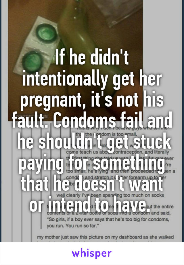 If he didn't intentionally get her pregnant, it's not his fault. Condoms fail and  he shouldn't get stuck paying for something that he doesn't want or intend to have. 